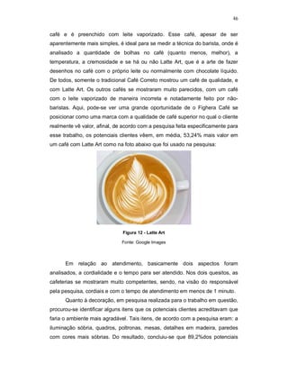 46
café e é preenchido com leite vaporizado. Esse café, apesar de ser
aparentemente mais simples, é ideal para se medir a técnica do barista, onde é
analisado a quantidade de bolhas no café (quanto menos, melhor), a
temperatura, a cremosidade e se há ou não Latte Art, que é a arte de fazer
desenhos no café com o próprio leite ou normalmente com chocolate líquido.
De todos, somente o tradicional Café Correto mostrou um café de qualidade, e
com Latte Art. Os outros cafés se mostraram muito parecidos, com um café
com o leite vaporizado de maneira incorreta e notadamente feito por não-
baristas. Aqui, pode-se ver uma grande oportunidade de o Fighera Café se
posicionar como uma marca com a qualidade de café superior no qual o cliente
realmente vê valor, afinal, de acordo com a pesquisa feita especificamente para
esse trabalho, os potenciais clientes vêem, em média, 53,24% mais valor em
um café com Latte Art como na foto abaixo que foi usado na pesquisa:
Figura 12 - Latte Art
Fonte: Google Images
Em relação ao atendimento, basicamente dois aspectos foram
analisados, a cordialidade e o tempo para ser atendido. Nos dois quesitos, as
cafeterias se mostraram muito competentes, sendo, na visão do responsável
pela pesquisa, cordiais e com o tempo de atendimento em menos de 1 minuto.
Quanto à decoração, em pesquisa realizada para o trabalho em questão,
procurou-se identificar alguns itens que os potenciais clientes acreditavam que
faria o ambiente mais agradável. Tais itens, de acordo com a pesquisa eram: a
iluminação sóbria, quadros, poltronas, mesas, detalhes em madeira, paredes
com cores mais sóbrias. Do resultado, concluiu-se que 89,2%dos potenciais
 