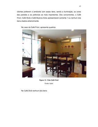 47
clientes preferem o ambiente com esses itens, sendo a iluminação, as cores
das paredes e as poltronas as mais importantes. Dos concorrentes, o Café
Friori, Café Divã e Café Buenos Aires apresentaram somente 1 ou nenhum dos
itens citados anteriormente.
No caso do Café Friori, apresenta quadros:
Figura 13 - Foto Café Friori
Fonte: Autor
No Café Divã nenhum dos itens:
 