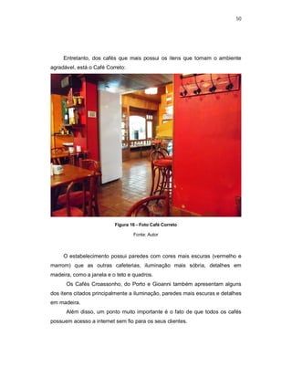 50
Entretanto, dos cafés que mais possui os itens que tornam o ambiente
agradável, está o Café Correto:
Figura 16 - Foto Café Correto
Fonte: Autor
O estabelecimento possui paredes com cores mais escuras (vermelho e
marrom) que as outras cafeterias, iluminação mais sóbria, detalhes em
madeira, como a janela e o teto e quadros.
Os Cafés Croassonho, do Porto e Gioanni também apresentam alguns
dos itens citados principalmente a iluminação, paredes mais escuras e detalhes
em madeira.
Além disso, um ponto muito importante é o fato de que todos os cafés
possuem acesso a internet sem fio para os seus clientes.
 