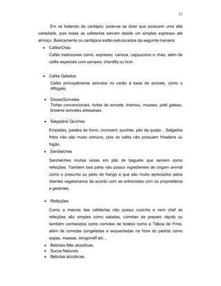 51
Em se tratando de cardápio, pode-se se dizer que possuem uma alta
variedade, pois todas as cafeterias servem desde um simples expresso até
almoço. Basicamente os cardápios estão estruturados da seguinte maneira:
 Cafés/Chás
Cafés tradicionais como, expresso, carioca, cappuccino e chás, além de
cafés especiais com xaropes, chantilly ou licor.
 Cafés Gelados
Cafés principalmente servidos no verão à base de sorvete, como o
Affogato.
 Doces/Sorvetes
Tortas convencionais, tortas de sorvete, tiramisu, musses, petit gateau,
brownie sorvetes artesanais.
 Salgados/ Quiches
Empadas, pastéis de forno, croinsant, quiches, pão de queijo... Salgados
fritos não são muito comuns, pois os cafés não possuem fritadeira ou
fogão.
 Sandwiches
Sandwiches muitas vezes em pão de baguete que servem como
refeições. Também boa parte não possui ingredientes de origem animal
como o presunto ou peito de frango e que são muito apreciados pelos
clientes vegetarianos de acordo com as entrevistas com os proprietários
e gerentes.
 Refeições
Como a maioria das cafeterias não possui cozinha e nem chef as
refeições são simples como saladas, comidas de preparo rápido ou
também conhecidos como comidas de boteco como a Táboa de Frios,
além de comidas congeladas e esquentadas na hora do pedido como
sopas, massas, strogonoff etc...
 Bebidas Não alcoólicas.
 Sucos Naturais
 Bebidas alcoólicas.
 