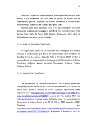 52
Como visto, apesar de serem cafeterias, ainda assim dedicam-se a servir
almoço o que representa uma boa parte da receita de acordo com os
proprietários e gerente. Tal ponto é de extrema importância, e foi considerado
no momento da elaboração do cardápio do Fighera Café.
Ademais, outro ponto essencial, é que todos os competidores funcionam
de segunda a sábado, com exceção do Café Divã, mas somente metade (Café
Buenos Aires, Café do Porto, Café Gioanni, Croassonho Café) abre no
domingo ainda que com o horário reduzido.
7.2.2.2 ANÁLISE DO MACROEMBIENTE
Toda organização opera em um ambiente mais abrangente que oferece
ameaças e oportunidades que devem ser consideradas pelos tomadores de
decisões dentro da empresa. Segundo Kotler e Armstrong (2008) dividem o
macroambiente em seis principais ambientes:Ambiente Demográfico, Ambiente
Econômico, Ambiente Natural, Ambiente Tecnológico, Ambiente Político,
Ambiente Cultural.
7.2.2.2.1 AMBIENTE ECONÔMICO
As perspectivas de crescimento econômico para o Brasil apresentam
boas projeções pelo menos até 2015 com um crescimento de 6,2% ao ano em
média como aponta o relatório do Fundo Monetário Internacional (FMI).
Disponível em: <http://georgelins.com/2010/12/12/projecao-do-pib-2010-2015-
fundo-monetario-internacional-102010/)>. Acesso em: 7 de outubro 2011. Isso
terá impacto direto na renda per capita do brasileiro que vem aumentando nos
últimos anos e poderá chegar a até R$ 19.706 em 2011 segundo o IBGE.
Disponível em:
<http://economia.ig.com.br/renda+per+capita+brasileira+pode+superar+os+us+
12+mil+este+ano/n1597000859214.html>. Acesso em: 7 de outubro, 2011. No
 