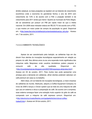 53
âmbito estadual, os boas projeções se repetem em se tratando de crescimento
econômico onde a economia rio grandense fechou o ano de 2010 com
crescimento de 7,8% e de acordo com a FEE a projeção também é de
crescimento para 2011 ainda que menor. Quanto ao município de Porto Alegre,
ele se caracteriza por possuir um PIB per capita maior do que a média
nacional. Em 2008 esse indicador estava em R$ 25.713 de acordo com a FEE,
o que mostra um maior poder de compra da população no geral. Disponível
em: <http://www.fee.tche.br/sitefee/pt/content/estatisticas/pg_pib.php>. Acesso
em: 7 de outubro, 2011.
7.2.2.2.2 AMBIENTE TECNOLÓGICO
Apesar de ser caracterizado pela tradição, as cafeterias hoje em dia
devem ficar atentas às inovações tecnológicas especialmente em relação ao
preparo do café. Nos últimos anos viu-se uma expansão muito significativa das
máquinas estilo Nespresso onde usuários domésticos podem preparar e
consumir café de alta qualidade. Disponível em:
<http://mundodasmarcas.blogspot.com/2007/08/nespresso-what-else.html>.
Acesso em 04 de outubro, 2011. Para muitos isso pode apresentar uma
ameaça para a demanda em cafeterias, afinal clientes poderiam saborear um
café premium em casa ou no trabalho.
Além disso, em se tratando de inovações tecnológicas, a maior empresa
de cafeterias do mundo, Starbucks, adquiriu a Coffee Equipment Company no
início de 2008 e lançou o Clover system que se trata de uma máquina de café
que usa um sistema a vácuo a preparação do café. De acordo com a empresa,
esse sistema consegue fazer uma extração muito superior do grão do café se
comparado com a máquina de café expresso comum. Disponível em:
<http://electronics.howstuffworks.com/gadgets/kitchen/clover-coffee-
maker5.htm>. Acesso em 04 de outubro, 2011.
 
