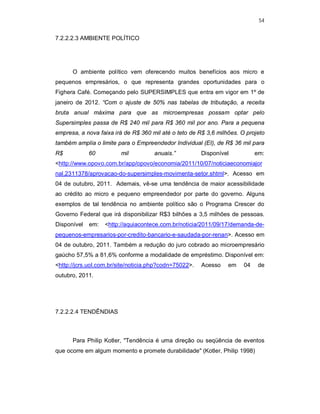 54
7.2.2.2.3 AMBIENTE POLÍTICO
O ambiente político vem oferecendo muitos benefícios aos micro e
pequenos empresários, o que representa grandes oportunidades para o
Fighera Café. Começando pelo SUPERSIMPLES que entra em vigor em 1º de
janeiro de 2012. “Com o ajuste de 50% nas tabelas de tributação, a receita
bruta anual máxima para que as microempresas possam optar pelo
Supersimples passa de R$ 240 mil para R$ 360 mil por ano. Para a pequena
empresa, a nova faixa irá de R$ 360 mil até o teto de R$ 3,6 milhões. O projeto
também amplia o limite para o Empreendedor Individual (EI), de R$ 36 mil para
R$ 60 mil anuais.” Disponível em:
<http://www.opovo.com.br/app/opovo/economia/2011/10/07/noticiaeconomiajor
nal,2311378/aprovacao-do-supersimples-movimenta-setor.shtml>. Acesso em
04 de outubro, 2011. Ademais, vê-se uma tendência de maior acessibilidade
ao crédito ao micro e pequeno empreendedor por parte do governo. Alguns
exemplos de tal tendência no ambiente político são o Programa Crescer do
Governo Federal que irá disponibilizar R$3 bilhões a 3,5 milhões de pessoas.
Disponível em: <http://aquiacontece.com.br/noticia/2011/09/17/demanda-de-
pequenos-empresarios-por-credito-bancario-e-saudada-por-renan>. Acesso em
04 de outubro, 2011. Também a redução do juro cobrado ao microempresário
gaúcho 57,5% a 81,6% conforme a modalidade de empréstimo. Disponível em:
<http://jcrs.uol.com.br/site/noticia.php?codn=75022>. Acesso em 04 de
outubro, 2011.
7.2.2.2.4 TENDÊNDIAS
Para Philip Kotler, "Tendência é uma direção ou seqüência de eventos
que ocorre em algum momento e promete durabilidade" (Kotler, Philip 1998)
 