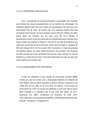 55
7.2.2.2.4.1REFEIÇÕES FORA DE CASA
Com o crescimento da economia brasileira a população vem mudando
seus hábitos de consumo especialmente em se tratando de alimentação. Os
brasileiros gastam hoje mais que o dobro do que gastavam há nove anos com
alimentação fora de casa, de acordo com uma pesquisa inédita feita pela
consultoria Data Popular. Se essa despesa somava R$ 59,1 bilhões em 2002,
dados deste ano mostram que ela subiu para R$ 121,4 bilhões. O
levantamento indicou ainda que esse salto foi impulsionado pela chamada nova
classe média, que engloba a classe C. Dos 65,3% do total de brasileiros que
costumam comer fora de seus domicílios, 54,6% são da classe C, seguidos de
26% das classes D/E e 19,4% do setor A/B. O aumento no índice de emprego
não significa apenas um maior acesso financeiro, mas também uma mudança
de estilo de vida que incluiu atividades fora de casa, seja o almoço na hora do
trabalho ou o jantar fora por lazer. Você está melhorando de vida, por isso quer
incluir hábitos que mostrem isso.
7.2.2.2.4.2CRESCIMENTO DE CAFETERIAS
O setor de cafeterias no país, apesar de movimentar somente R$850
milhões por ano de acordo com a Associação Brasileira da Indústria de
Café (ABIC), está em plena expansão e deverá continuar crescendo a em
média 20% ao ano. Para se ter uma idéia, nos últimos 7 anos houve um
crescimento de 170% no número de cafeterias no país que hoje já possui
2500 unidades e a estimativa que é que mais 500 abram em 2011.
Disponível em: ABIC. Tendências de Consumo de Café. 2010.
<http://www.abic.com.br/publique/media/EST_PESQTendenciasConsumo2
010.pdf>. Acesso em: 16 agosto 2011.
 