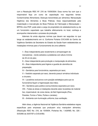 57
com a Resolução RDC Nº: 216 de 15/09/2004. Essa norma faz com que o
responsável faça um curso de capacitação nos seguintes temas:
Contaminantes Alimentares; Doenças transmitidas por alimentos; Manipulação
Higiênica dos Alimentos e Boas Práticas. Essa responsabilidade pela
implantação e manutenção de Boas Práticas de Fabricação e Manipulação –
BPFM e dos POP, pode estar a cargo do proprietário do estabelecimento ou de
um funcionário capacitado que trabalhe efetivamente no local, conheça e
acompanhe inteiramente o processo de produção.
Ademais há ainda algumas normas que devem ser seguidas no que
tange ao estabelecimento em si. Conforme Portaria CVC-6/99 do Centro de
Vigilância Sanitária da Secretaria do Estado da Saúde ficam estabelecidas as
instalações mínimas para o funcionamento de uma cafeteria:
I – Área independente para recebimento e armazenagem de
mercadorias – tendo estrados e prateleiras com altura mínima
de 25 cm do piso;
II – Área independente para produção e manipulação de alimentos;
III – Área independente para higiene e guarda de utensílios de
preparação;
IV – Sanitários para funcionários, separados por sexo;
V – Vestiário separado por sexo, devendo possuir armários individuais
e chuveiro;
VI – Lavatórios exclusivos e em posição estratégica para que os
funcionários façam a higienização das mãos;
VII – Sanitários para público (consumidores) separados por sexo;
VIII – Todas as áreas e instalações deverão estar revestidas de material
liso, impermeável, de cores claras, de fácil higienização (Piso,
Paredes, Forros e Tetos, Portas e Janelas);
IX – Ambiente com iluminação uniforme, boa ventilação.
Além disso, a Agência Nacional de Vigilância Sanitária estabelece regras
específicas para empresas que produzem e/ou manipulem alimentos,
(Resolução RDC No. 216, de 15/09/04, Portarias No. 1.428/MS; No. 326 -
SVS/MS de 30/07/97 e CVS-6/99):
 