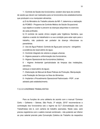 58
1 - Controle de Saúde dos funcionários: existem dois tipos de controle
de saúde que devem ser realizados para os funcionários dos estabelecimentos
que produzem e ou manipulam alimentos.
a) O do Ministério do Trabalho através da NR -7, determina a realização
do PCMSO - Programa de Controle Médico de Saúde Ocupacional,
cujo objetivo é avaliar e prevenir as doenças adquiridas no exercício
de cada profissão;
b) O controle de saúde clínico exigido pela Vigilância Sanitária, que
objetiva a saúde do trabalhador e a sua condição para estar apto para o
trabalho, não podendo ser portador de doença infecciosas ou
parasitárias.
2 - Uso de Água Potável. Controle de Água para consumo - obrigatório
a existência de reservatório de água;
3 - Controle integrado de vetores e pragas urbanas;
4 - Higiene pessoal e uniformização dos funcionários;
5 - Higiene Operacional dos funcionários (hábitos);
6 - Higiene Ambiental (periodicidade de limpeza das instalações,
utensílios,
estoque e reservatório de água);
7 - Elaboração de Manual de Boas Práticas de Produção, Manipulação
e de Prestação de Serviços na Área de Alimentos;
8 - Implantar o Procedimento Operacional Padronizado - POP , a ser
adotado pelo estabelecimento.
7.2.2.2.5.2NORMAS TRABALHISTAS
Para as funções de uma cafeteria de acordo com o manual “Comece
Certo – Cafeteria – Sebrae, São Paulo, 3ª edição, 2010” recomenda-se a
contratação dos funcionários sob o regime da CLT (Consolidação das Leis
Trabalhistas) isto é, com carteira de trabalho assinadas. Neste caso, será
preciso registrá-los com o salário mensal combinado - não podendo ser inferior
ao piso salarial previsto pela Convenção Coletiva de Trabalho da respectiva
 