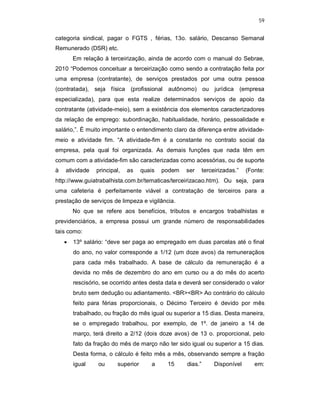 59
categoria sindical, pagar o FGTS , férias, 13o. salário, Descanso Semanal
Remunerado (DSR) etc.
Em relação à terceirização, ainda de acordo com o manual do Sebrae,
2010 “Podemos conceituar a terceirização como sendo a contratação feita por
uma empresa (contratante), de serviços prestados por uma outra pessoa
(contratada), seja física (profissional autônomo) ou jurídica (empresa
especializada), para que esta realize determinados serviços de apoio da
contratante (atividade-meio), sem a existência dos elementos caracterizadores
da relação de emprego: subordinação, habitualidade, horário, pessoalidade e
salário,”. É muito importante o entendimento claro da diferença entre atividade-
meio e atividade fim. “A atividade-fim é a constante no contrato social da
empresa, pela qual foi organizada. As demais funções que nada têm em
comum com a atividade-fim são caracterizadas como acessórias, ou de suporte
à atividade principal, as quais podem ser terceirizadas.” (Fonte:
http://www.guiatrabalhista.com.br/tematicas/terceirizacao.htm). Ou seja, para
uma cafeteria é perfeitamente viável a contratação de terceiros para a
prestação de serviços de limpeza e vigilância.
No que se refere aos benefícios, tributos e encargos trabalhistas e
previdenciários, a empresa possui um grande número de responsabilidades
tais como:
 13º salário: “deve ser paga ao empregado em duas parcelas até o final
do ano, no valor corresponde a 1/12 (um doze avos) da remuneraçãos
para cada mês trabalhado. A base de cálculo da remuneração é a
devida no mês de dezembro do ano em curso ou a do mês do acerto
rescisório, se ocorrido antes desta data e deverá ser considerado o valor
bruto sem dedução ou adiantamento. <BR><BR> Ao contrário do cálculo
feito para férias proporcionais, o Décimo Terceiro é devido por mês
trabalhado, ou fração do mês igual ou superior a 15 dias. Desta maneira,
se o empregado trabalhou, por exemplo, de 1º. de janeiro a 14 de
março, terá direito a 2/12 (dois doze avos) de 13 o. proporcional, pelo
fato da fração do mês de março não ter sido igual ou superior a 15 dias.
Desta forma, o cálculo é feito mês a mês, observando sempre a fração
igual ou superior a 15 dias.” Disponível em:
 
