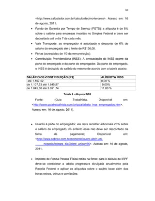 60
<http://www.calculador.com.br/calculo/decimo-terceiro>. Acesso em: 16
de agosto, 2011.
 Fundo de Garantia por Tempo de Serviço (FGTS): a alíquota é de 8%
sobre o salário para empresas inscritas no Simples Federal e deve ser
depositada até o dia 7 de cada mês.
 Vale Transporte: ao empregador é autorizado o desconto de 6% do
salário do empregado até o limite de R$136,00.
 Férias (acrescidas de 1/3 da remuneração):
 Contribuição Previdenciária (INSS): A arrecadação do INSS ocorre da
parte do empregado e da parte do empregador. Da parte do empregado,
o INSS é deduzido do salário do mesmo de acordo com a tabela abaixo:
SALÁRIO-DE-CONTRIBUIÇÃO (R$) ALÍQUOTA INSS
até 1.107,52 8,00 %
de 1.107,53 até 1.845,87 9,00%
de 1.845,88 até 3.691,74 11,00 %
Tabela 8 - Alíquota INSS
Fonte: (Guia Trabalhista. Disponível em:
<http://www.guiatrabalhista.com.br/guia/tabela_inss_empregados.htm>.
Acesso em: 16 de agosto, 2011).
 Quanto à parte do empregador, ele deve recolher adicionais 20% sobre
o salário do empregado, no entanto esse não deve ser descontado da
folha de pagamento; Disponível em:
<http://www.sebrae.com.br/momento/quero-abrir-um-
negocio/integra_bia?ident_unico=65>. Acesso em: 16 de agosto,
2011.
 Imposto de Renda Pessoa Física retido na fonte: para o cálculo de IRPF
deve-se considerar a tabela progressiva divulgada anualmente pela
Receita Federal e aplicar as alíquotas sobre o salário base além das
horas extras, bônus e comissões:
 