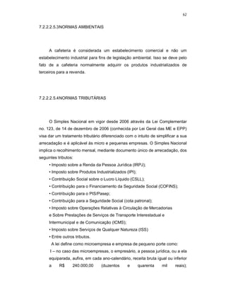 62
7.2.2.2.5.3NORMAS AMBIENTAIS
A cafeteria é considerada um estabelecimento comercial e não um
estabelecimento industrial para fins de legislação ambiental. Isso se deve pelo
fato de a cafeteria normalmente adquirir os produtos industrializados de
terceiros para a revenda.
7.2.2.2.5.4NORMAS TRIBUTÁRIAS
O Simples Nacional em vigor desde 2006 através da Lei Complementar
no. 123, de 14 de dezembro de 2006 (conhecida por Lei Geral das ME e EPP)
visa dar um tratamento tributário diferenciado com o intuito de simplificar a sua
arrecadação e é aplicável às micro e pequenas empresas. O Simples Nacional
implica o recolhimento mensal, mediante documento único de arrecadação, dos
seguintes tributos:
• Imposto sobre a Renda da Pessoa Jurídica (IRPJ);
• Imposto sobre Produtos Industrializados (IPI);
• Contribuição Social sobre o Lucro Líquido (CSLL);
• Contribuição para o Financiamento da Seguridade Social (COFINS);
• Contribuição para o PIS/Pasep;
• Contribuição para a Seguridade Social (cota patronal);
• Imposto sobre Operações Relativas à Circulação de Mercadorias
e Sobre Prestações de Serviços de Transporte Interestadual e
Intermunicipal e de Comunicação (ICMS);
• Imposto sobre Serviços de Qualquer Natureza (ISS)
• Entre outros tributos.
A lei define como microempresa e empresa de pequeno porte como:
I – no caso das microempresas, o empresário, a pessoa jurídica, ou a ela
equiparada, aufira, em cada ano-calendário, receita bruta igual ou inferior
a R$ 240.000,00 (duzentos e quarenta mil reais);
 