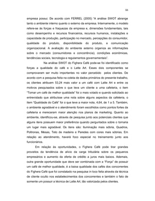 66
empresa possui. De acordo com FERREL (2005) “A análise SWOT abrange
tanto o ambiente interno quanto o externo da empresa. Internamente, o modelo
refere-se às forças e fraquezas da empresa e, dimensões fundamentais, tais
como desempenho e recursos financeiros, recursos humanos, instalações e
capacidade de produção, participação no mercado, percepções do consumidor,
qualidade do produto, disponibilidade do produto, e comunicação
organizacional. A avaliação do ambiente externo organiza as informações
sobre o mercado (consumidores e concorrência), condições econômicas,
tendências sociais, tecnologia e regulamentos governamentais”.
Na análise SWOT do Fighera Café pode-se foi identificado como
forças a qualidade do café e o Latte Art. Esses dois componentes se
comprovaram ser muito importantes no valor percebido pelos clientes. De
acordo com a pesquisa feita na coleta de dados primários do presente trabalho,
os clientes atribuem 53,24 mais valor a um café com Latte Art e entre os
motivos pesquisados sobre o que leva um cliente a uma cafeteria, o item
“Tomar um café de melhor qualidade” foi o mais votado e quando solicitado ao
entrevistado que atribuísse uma nota sobre alguns aspectos da cafeteria, o
item “Qualidade do Café” foi o que teve a maior nota, 4,64, de 1 a 5. Também,
o ambiente agradável e o atendimento foram escolhidos como pontos fortes da
cafeteria e mereceram maior atenção nos planos de marketing. Quanto ao
ambiente, identificou-se, através de pesquisa junto aos potenciais clientes que
alguns itens possuem maior preferência quando perguntados sobre o tornaria
um lugar mais agradável. Os itens são: Iluminação mais sóbria, Quadros,
Poltronas, Mesas, Teto de madeira e Paredes com cores mais sóbrias. Em
relação ao atendimento, haverá foco especial no treinamento junto aos
funcionários.
Em relação às oportunidades, o Fighera Café pode tirar grandes
proveitos da tendência de alívio da carga tributária sobre os pequenos
empresários e aumento da oferta de crédito a juros mais baixos. Ademais,
outra grande oportunidade que deve ser combinada com a “Força” de possuir
um café de melhor qualidade, é a baixa qualidade dos cafés dos concorrentes
do Fighera Café que foi constatado na pesquisa in loco feita através da técnica
de cliente oculto nos estabelecimentos dos concorrentes e também o fato de
somente um possuir a técnica de Latte Art, tão valorizada pelos clientes.
 