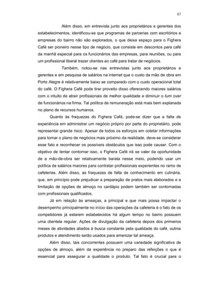 67
Além disso, em entrevista junto aos proprietários e gerentes dos
estabelecimentos, identificou-se que programas de parcerias com escritórios e
empresas do bairro não são explorados, o que deixa espaço para o Fighera
Café ser pioneiro nesse tipo de negócio, que consiste em descontos para café
da manhã especial para os funcionários das empresas, para reuniões, ou para
um profissional liberal trazer clientes ao café para tratar de negócios.
Também, notou-se nas entrevistas junto aos proprietários e
gerentes e em pesquisa de salários na internet que o custo da mão de obra em
Porto Alegre é relativamente baixo se comparado com o custo operacional total
do café. O Fighera Café pode tirar proveito disso oferecendo maiores salários
com o intuito de atrair profissionais de melhor qualidade e diminuir o turn over
de funcionários na firma. Tal política de remuneração está mais bem explanada
no plano de recursos humanos.
Quanto às fraquezas do Fighera Café, pode-se dizer que a falta de
experiência em administrar um negócio próprio por parte do proprietário, pode
representar grande risco. Apesar de todos os esforços em coletar informações
para tornar o plano de negócios mais próximo da realidade, deve-se considerar
esse fato e reconhecer os possíveis obstáculos que isso pode causar. Com o
objetivo de tentar contornar isso, o Fighera Café irá se valer da oportunidade
de a mão-de-obra ser relativamente barata nesse meio, podendo usar um
política de salários maiores para contratar profissionais experientes no ramo de
cafeterias. Além disso, as fraquezas de falta de conhecimento em culinária,
que, em princípio pode prejudicar a preparação de pratos mais elaborados e a
limitação de opções de almoço no cardápio podem também ser contornadas
com profissionais qualificados.
Já em relação às ameaças, a principal e que mais possa impactar o
desempenho principalmente no início das operações da cafeteria é o fato de os
competidores já estarem estabelecidos há algum tempo no bairro possuem
uma clientela regular. Ações de divulgação da cafeteria depois dos primeiros
meses de atividades aliados à busca constante pela qualidade do café, outros
produtos e atendimento serão usados para amenizar tal ameaça.
Além disso, tais concorrentes possuem uma variedade significativa de
opções de almoço, além da experiência no preparo das refeições o que é
essencial para assegurar a qualidade o produto. Tal fato é crucial para o
 