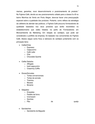 70
marcas, garantias, novo desenvolvimento e posicionamento do produto.”
No Fighera Café, devido ao seu posicionamento voltado para a classe A e B no
bairro Moinhos de Vento em Porto Alegre, deve-se haver uma preocupação
especial sobre a qualidade dos produtos. Portanto, como reflexo da estratégia
da cafeteria de atender tais públicos, o Fighera Café procurou fornecedores de
qualidade baseados nos seus produtos que serão revendidos no
estabelecimento que estão listados na parte de Fornecedores em
Microambiente de Marketing. Em relação ao cardápio, que pode ser
considerado o portfólio da empresa, foi baseado nos concorrentes do Fighera
Café. Abaixo segue como ficou a estrutura do cardápio juntamente com os
principais itens:
 Cafés/Chás
o Expresso
o Cappuccino
o Café Latte
o Chá
o Chocolate Quente
 Cafés Gelados
o Affogato
o Iced cappuccino
o Creammy Cofffe
 Doces/Sorvetes
o Tortas convencionais
o Tortas de sorvete
o Tiramisu
o Musses
o Brownie
 Salgados
o Empadas
o Pastéis de forno
o Croinssant
o Quiches
o Pão de queijo
 Sandwiches
o Sandwiche de Baguete
 