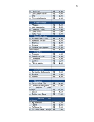 75
o Capuccino R$ 4,50
o Café Latte/Cortado R$ 4,00
o Chá R$ 2,80
o Chocolate Quente R$ 4,50
· Cafés Gelados
o Affogato R$ 6,80
o Iced cappuccino R$ 6,80
o Creammy Cofffe R$ 7,00
o Coffe Shake R$ 7,00
o Moka Fredo R$ 7,00
· Doces/Sorvetes
o Tortas convencionais R$ 6,50
o Tortas de sorvete R$ 9,50
o Tiramisu R$ 5,00
o Brownie R$ 4,50
o Brownie com Sorvete R$ 10,50
Petit Gateau R$ 8,50
· Salgados
o Empadas R$ 4,50
o Pastéis de forno R$ 4,50
o Croinssant R$ 4,80
o Quiches R$ 7,50
o Pão de queijo R$ 2,50
· Sandwiches
o Sandwiche de Baguete R$ 7,50
o Torrada R$ 5,50
o Natural R$ 6,50
· Refeições
o Strogonoff de Filé R$ 14,00
o Lasanha à Bolognesa R$ 13,00
o Canelone Quatro
Queijos R$ 10,50
o Salada R$ 6,50
o Quiche com Salda R$ 11,50
· Bebidas Não
alcoólicas.
o Agua Mineral R$ 2,50
o H2OH! R$ 3,00
o Refrigerantes R$ 3,00
o Suco Natural de Laranja R$ 3,80
 