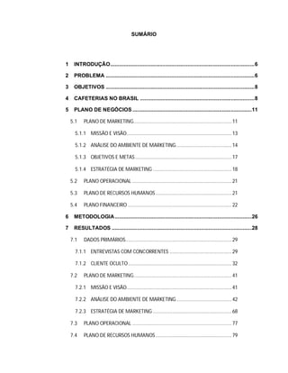 SUMÁRIO
1 INTRODUÇÃO.................................................................................................6
2 PROBLEMA ....................................................................................................6
3 OBJETIVOS ....................................................................................................8
4 CAFETERIAS NO BRASIL .............................................................................8
5 PLANO DE NEGÓCIOS ................................................................................11
5.1 PLANO DE MARKETING.......................................................................11
5.1.1 MISSÃO E VISÃO............................................................................13
5.1.2 ANÁLISE DO AMBIENTE DE MARKETING........................................14
5.1.3 OBJETIVOS E METAS......................................................................17
5.1.4 ESTRATÉGIA DE MARKETING .........................................................18
5.2 PLANO OPERACIONAL ........................................................................21
5.3 PLANO DE RECURSOS HUMANOS .......................................................21
5.4 PLANO FINANCEIRO ...........................................................................22
6 METODOLOGIA............................................................................................26
7 RESULTADOS ..............................................................................................28
7.1 DADOS PRIMÁRIOS.............................................................................29
7.1.1 ENTREVISTAS COM CONCORRENTES .............................................29
7.1.2 CLIENTE OCULTO...........................................................................32
7.2 PLANO DE MARKETING.......................................................................41
7.2.1 MISSÃO E VISÃO............................................................................41
7.2.2 ANÁLISE DO AMBIENTE DE MARKETING........................................42
7.2.3 ESTRATÉGIA DE MARKETING .........................................................68
7.3 PLANO OPERACIONAL ........................................................................77
7.4 PLANO DE RECURSOS HUMANOS .......................................................79
 