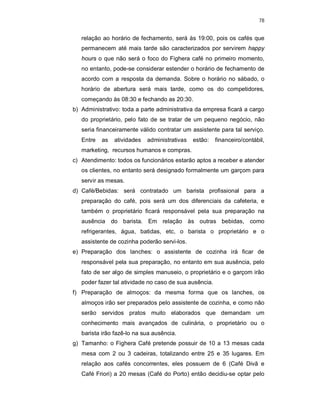 78
relação ao horário de fechamento, será às 19:00, pois os cafés que
permanecem até mais tarde são caracterizados por servirem happy
hours o que não será o foco do Fighera café no primeiro momento,
no entanto, pode-se considerar estender o horário de fechamento de
acordo com a resposta da demanda. Sobre o horário no sábado, o
horário de abertura será mais tarde, como os do competidores,
começando às 08:30 e fechando as 20:30.
b) Administrativo: toda a parte administrativa da empresa ficará a cargo
do proprietário, pelo fato de se tratar de um pequeno negócio, não
seria financeiramente válido contratar um assistente para tal serviço.
Entre as atividades administrativas estão: financeiro/contábil,
marketing, recursos humanos e compras.
c) Atendimento: todos os funcionários estarão aptos a receber e atender
os clientes, no entanto será designado formalmente um garçom para
servir as mesas.
d) Café/Bebidas: será contratado um barista profissional para a
preparação do café, pois será um dos diferenciais da cafeteria, e
também o proprietário ficará responsável pela sua preparação na
ausência do barista. Em relação às outras bebidas, como
refrigerantes, água, batidas, etc, o barista o proprietário e o
assistente de cozinha poderão servi-los.
e) Preparação dos lanches: o assistente de cozinha irá ficar de
responsável pela sua preparação, no entanto em sua ausência, pelo
fato de ser algo de simples manuseio, o proprietário e o garçom irão
poder fazer tal atividade no caso de sua ausência.
f) Preparação de almoços: da mesma forma que os lanches, os
almoços irão ser preparados pelo assistente de cozinha, e como não
serão servidos pratos muito elaborados que demandam um
conhecimento mais avançados de culinária, o proprietário ou o
barista irão fazê-lo na sua ausência.
g) Tamanho: o Fighera Café pretende possuir de 10 a 13 mesas cada
mesa com 2 ou 3 cadeiras, totalizando entre 25 e 35 lugares. Em
relação aos cafés concorrentes, eles possuem de 6 (Café Divã e
Café Friori) a 20 mesas (Café do Porto) então decidiu-se optar pelo
 