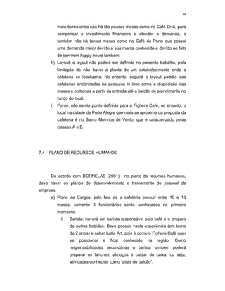 79
meio termo onde não há tão poucas mesas como no Café Divã, para
compensar o investimento financeiro e atender a demanda, e
também não há tantas mesas como no Café do Porto que possui
uma demanda maior devido à sua marca conhecida e devido ao fato
de servirem happy hours também.
h) Layout: o layout não poderá ser definido no presente trabalho, pela
limitação de não haver a planta de um estabelecimento onde a
cafeteria se localizaria. No entanto, seguirá o layout padrão das
cafeterias encontradas na pesquisa in loco como a disposição das
mesas e poltronas a partir da entrada até o balcão de atendimento no
fundo do local.
i) Ponto: não existe ponto definido para a Fighera Café, no entanto, o
local na cidade de Porto Alegre que mais se aproxime da proposta da
cafeteria é no Bairro Moinhos de Vento, que é caracterizado pelas
classes A e B.
7.4 PLANO DE RECURSOS HUMANOS
De acordo com DORNELAS (2001) , no plano de recursos humanos,
deve haver os planos de desenvolvimento e treinamento de pessoal da
empresa.
a) Plano de Cargos: pelo fato de a cafeteria possuir entre 10 e 13
mesas, somente 3 funcionários serão contratados no primeiro
momento.
I. Barista: haverá um barista responsável pelo café e o preparo
de outras bebidas. Deve possuir vasta experiência (em torno
de 2 anos) e saber Latte Art, pois é como o Fighera Café quer
se posicionar e ficar conhecido na região. Como
responsabilidades secundárias o barista também poderá
preparar os lanches, almoços e cuidar do caixa, ou seja,
atividades conhecida como “atrás do balcão”.
 