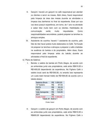 80
II. Garçom: haverá um garçom no café responsável por atender
os clientes e servir as mesas. Além disso, ficará responsável
pela limpeza da área das mesas durante as atividades e
limpeza dos banheiros no final do expediente. Esse por sua
vez deve possuir experiência, em torno, de 1 ano na atividade
e saber lidar muito bem com os clientes. Habilidades de
comunicação serão muito requisitadas. Como
responsabilidades secundárias, poderá preparar os lanches ou
almoços simples.
III. Assistente de cozinha: haverá 1 assistente de cozinha, pelo
fato de não haver pratos muito elaborados no Café. Tal função
irá preparar os lanches e almoços e preparar o café e bebidas
na ausência do barista e do proprietário. Além disso, ficará
responsável pela limpeza atrás do balcão durante as
atividades e final do expediente.
b) Plano de Salários:
I. Barista: o salário de barista em Porto Alegre, de acordo com
as entrevistas junto aos proprietários, está entre R$610,00 e
R$1400,00 dependendo da experiência. No Fighera Café o
salário bruto será de R$1050,00, no entanto isso representa
um custo total mensal médio de R$1594,85 de acordo com a
tabela abaixo:
Salários Bruto R$ 1.050,00
13º Salário R$ 87,50
FGTS R$ 93,33
INSS R$ 210,00
Vale transporte R$ 124,85
IRPF R$ -
Custo Total R$ 1.594,85
Tabela 20 - Salário 1
Fonte: Autor
II. Garçom: o salário de garçom em Porto Alegre, de acordo com
as entrevistas junto aos proprietários, está entre R$610,00 e
R$800,00 dependendo da experiência. No Fighera Café o
 