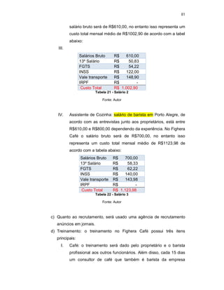 81
salário bruto será de R$610,00, no entanto isso representa um
custo total mensal médio de R$1002,90 de acordo com a tabel
abaixo:
III.
Salários Bruto R$ 610,00
13º Salário R$ 50,83
FGTS R$ 54,22
INSS R$ 122,00
Vale transporte R$ 148,90
IRPF R$ -
Custo Total R$ 1.002,90
Tabela 21 - Salário 2
Fonte: Autor
IV. Assistente de Cozinha: salário de barista em Porto Alegre, de
acordo com as entrevistas junto aos proprietários, está entre
R$610,00 e R$800,00 dependendo da experiência. No Fighera
Café o salário bruto será de R$700,00, no entanto isso
representa um custo total mensal médio de R$1123,98 de
acordo com a tabela abaixo:
Salários Bruto R$ 700,00
13º Salário R$ 58,33
FGTS R$ 62,22
INSS R$ 140,00
Vale transporte R$ 143,98
IRPF R$ -
Custo Total R$ 1.123,98
Tabela 22 - Salário 3
Fonte: Autor
c) Quanto ao recrutamento, será usado uma agência de recrutamento
anúncios em jornais.
d) Treinamento: o treinamento no Fighera Café possui três itens
principais:
I. Café: o treinamento será dado pelo proprietário e o barista
profissional aos outros funcionários. Além disso, cada 15 dias
um consultor de café que também é barista da empresa
 