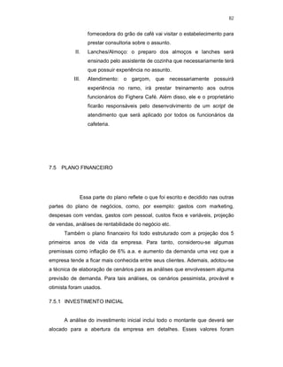 82
fornecedora do grão de café vai visitar o estabelecimento para
prestar consultoria sobre o assunto.
II. Lanches/Almoço: o preparo dos almoços e lanches será
ensinado pelo assistente de cozinha que necessariamente terá
que possuir experiência no assunto.
III. Atendimento: o garçom, que necessariamente possuirá
experiência no ramo, irá prestar treinamento aos outros
funcionários do Fighera Café. Além disso, ele e o proprietário
ficarão responsáveis pelo desenvolvimento de um script de
atendimento que será aplicado por todos os funcionários da
cafeteria.
7.5 PLANO FINANCEIRO
Essa parte do plano reflete o que foi escrito e decidido nas outras
partes do plano de negócios, como, por exemplo: gastos com marketing,
despesas com vendas, gastos com pessoal, custos fixos e variáveis, projeção
de vendas, análises de rentabilidade do negócio etc.
Também o plano financeiro foi todo estruturado com a projeção dos 5
primeiros anos de vida da empresa. Para tanto, considerou-se algumas
premissas como inflação de 6% a.a. e aumento da demanda uma vez que a
empresa tende a ficar mais conhecida entre seus clientes. Ademais, adotou-se
a técnica de elaboração de cenários para as análises que envolvessem alguma
previsão de demanda. Para tais análises, os cenários pessimista, provável e
otimista foram usados.
7.5.1 INVESTIMENTO INICIAL
A análise do investimento inicial inclui todo o montante que deverá ser
alocado para a abertura da empresa em detalhes. Esses valores foram
 