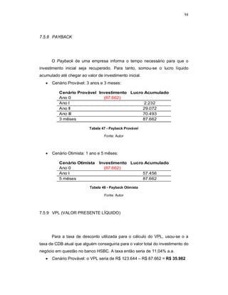 94
7.5.8 PAYBACK
O Payback de uma empresa informa o tempo necessário para que o
investimento inicial seja recuperado. Para tanto, somou-se o lucro líquido
acumulado até chegar ao valor de investimento inicial.
 Cenário Provável: 3 anos e 3 meses:
Tabela 47 - Payback Provável
Fonte: Autor
 Cenário Otimista: 1 ano e 5 mêses:
Tabela 48 - Payback Otimista
Fonte: Autor
7.5.9 VPL (VALOR PRESENTE LÍQUIDO)
Para a taxa de desconto utilizada para o cálculo do VPL, usou-se o a
taxa de CDB atual que alguém conseguiria para o valor total do investimento do
negócio em questão no banco HSBC. A taxa então seria de 11,04% a.a.
 Cenário Provável: o VPL seria de R$ 123.644 – R$ 87.662 = R$ 35.982
Cenário Provável Investimento Lucro Acumulado
Ano 0 (87.662)
Ano I 2.232
Ano II 29.072
Ano III 70.493
3 mêses 87.662
Cenário Otimista Investimento Lucro Acumulado
Ano 0 (87.662)
Ano I 57.456
5 mêses 87.662
 