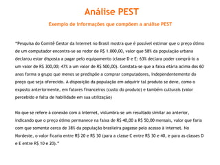 “ Pesquisa do Comitê Gestor da Internet no Brasil mostra que é possível estimar que o preço ótimo de um computador encontra-se ao redor de R$ 1.000,00, valor que 58% da população urbana declarou estar disposta a pagar pelo equipamento (classe D e E: 63% declara poder comprá-lo a um valor de R$ 300,00; 47% a um valor de R$ 500,00). Constata-se que a faixa etária acima dos 60 anos forma o grupo que menos se predispõe a comprar computadores, independentemente do preço que seja oferecido. A disposição da população em adquirir tal produto se deve, como o exposto anteriormente, em fatores financeiros (custo do produto) e também culturais (valor percebido e falta de habilidade em sua utilização)  No que se refere à conexão com a Internet, vislumbra-se um resultado similar ao anterior, indicando que o preço ótimo permanece na faixa de R$ 40,00 a R$ 50,00 mensais, valor que faria com que somente cerca de 38% da população brasileira pagasse pelo acesso à Internet. No Nordeste, o valor ficaria entre R$ 20 e R$ 30 (para a classe C entre R$ 30 e 40, e para as classes D e E entre R$ 10 e 20).” Análise PEST Exemplo de informações que compõem a análise PEST   