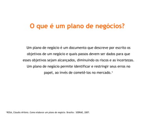 O que é um plano de negócios? Um plano de negócio é um documento que descreve por escrito os objetivos de um negócio e quais passos devem ser dados para que esses objetivos sejam alcançados, diminuindo os riscos e as incertezas. Um plano de negócio permite identificar e restringir seus erros no papel, ao invés de cometê-los no mercado. ¹ ¹ ROSA, Cláudio Afrânio.  Como elaborar um plano de negócio . Brasília : SEBRAE, 2007. 