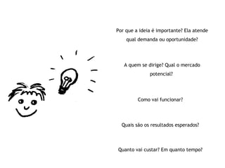 Por que a ideia é importante? Ela atende qual demanda ou oportunidade? A quem se dirige? Qual o mercado potencial?  Como vai funcionar? Quais são os resultados esperados? Quanto vai custar? Em quanto tempo? 