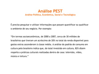 Análise PEST Análise Política, Econômica, Social e Tecnológica É preciso pesquisar e utilizar informações que possam quantificar ou qualificar o ambiente de seu negócio. Por exemplo: “ Em termos socioeconômicos, de 2000 a 2007, cerca de 30 milhões de brasileiros que tiveram um acréscimo de 20% no total da renda disponível para gastos extras ascenderam à classe média. A análise do padrão de consumo em cultura pelo brasileiro indica que, do total investido em cultura, 82% dizem respeito a práticas culturais realizadas dentro de casa: televisão, vídeo, música e leitura.” 