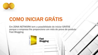 COMO INICIAR GRÁTIS
Em ZONA NETWORK tem a possiblidade de iniciar GRÁTIS
porque a empresa lhe proporciona um mês de prova do produto
Fast Blogging.
Fast
Blogging
 