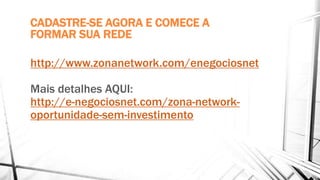 CADASTRE-SE AGORA E COMECE A
FORMAR SUA REDE
http://www.zonanetwork.com/enegociosnet
Mais detalhes AQUI:
http://e-negociosnet.com/zona-network-
oportunidade-sem-investimento
 