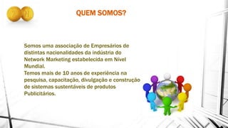QUEM SOMOS?
Somos uma associação de Empresários de
distintas nacionalidades da indústria do
Network Marketing estabelecida em Nível
Mundial.
Temos mais de 10 anos de experiência na
pesquisa, capacitação, divulgação e construção
de sistemas sustentáveis de produtos
Publicitários.
 