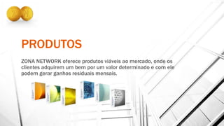 PRODUTOS
ZONA NETWORK oferece produtos viáveis ao mercado, onde os
clientes adquirem um bem por um valor determinado e com ele
podem gerar ganhos residuais mensais.
 