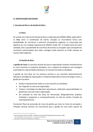 IV. IDENTIFICAÇÃO DOS RISCOS
1. Conceito de Risco e de Gestão do Risco

1.1 Risco
De acordo com a Norma de Gestão de Riscos, elaborada pela FERMA (2003), pode definirse risco como “a combinação de evento, situação ou circunstância futura com
probabilidade de ocorrência e potencial consequência negativas na consecução dos
objetivos de uma unidade organizacional (ISO/IEC Guide 73)1. O simples facto de existir
atividade, abre a possibilidade de ocorrência de eventos ou situações cujas consequências
constituem oportunidades para obter vantagens (lado positivo) ou então ameaças ao
sucesso (lado negativo).

1.2 Gestão de Risco
A gestão de riscos é o processo através do qual as organizações analisam metodicamente
os riscos inerentes às respetivas atividades, com o objetivo de atingirem uma vantagem
sustentada em cada atividade individual e no conjunto de todas as atividades.
A gestão de risco deve ser um processo contínuo e em constante desenvolvimento
aplicado à estratégia da organização e à implementação dessa mesma estratégia. Assim, a
gestão de risco deve:





Analisar metodicamente todos os riscos inerentes às atividades;
Ser integrada na cultura da organização;
Traduzir a estratégia em objectivos operacionais, atribuindo responsabilidades na
gestão dos riscos por toda a organização,
Ser calculada ao nível das áreas de intervenção, designadamente, projetos,
atividades e programas e, consequentemente, ao nível da missão e funções de
cada departamento;

O presente Plano de prevenção de riscos de gestão que inclui os riscos de corrupção e
infrações conexas constitui um instrumento para a gestão do risco como suporte do

1

Norma de Gestão de Riscos, FERMA - Federation of European Risk Management Associations, 2003.
ISO 31000:2009, Risk management – Principles and guidelines
ISO Guide 73:2009, Risk management vocabulary

Plano de Prevenção de Riscos de Gestão
e Infrações Conexas do IPDJ, I.P

11

 