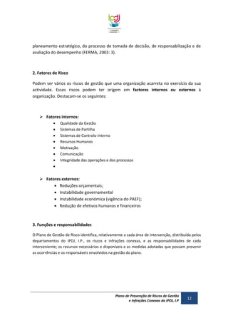 planeamento estratégico, do processo de tomada de decisão, de responsabilização e de
avaliação do desempenho (FERMA, 2003: 3).

2. Fatores de Risco
Podem ser vários os riscos de gestão que uma organização acarreta no exercício da sua
actividade. Esses riscos podem ter origem em factores internos ou externos à
organização. Destacam-se os seguintes:

 Fatores internos:









Qualidade da Gestão
Sistemas de Partilha
Sistemas de Controlo Interno
Recursos Humanos
Motivação
Comunicação
Integridade das operações e dos processos

 Fatores externos:
 Reduções orçamentais;
 Instabilidade governamental
 Instabilidade económica (vigência do PAEF);
 Redução de efetivos humanos e financeiros

3. Funções e responsabilidades
O Plano de Gestão de Risco identifica, relativamente a cada área de intervenção, distribuída pelos
departamentos do IPDJ, I.P., os riscos e infrações conexas, e as responsabilidades de cada
interveniente; os recursos necessários e disponíveis e as medidas adotadas que possam prevenir
as ocorrências e os responsáveis envolvidos na gestão do plano.

Plano de Prevenção de Riscos de Gestão
e Infrações Conexas do IPDJ, I.P

12

 