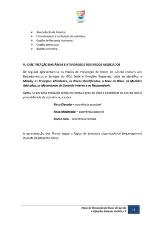 





Arrecadação de Receita;
Financiamento e atribuição de subsídios;
Gestão de Recursos Humanos;
Gestão processual;
Auditoria interna.

V. IDENTIFICAÇÃO DAS ÁREAS E ATIVIDADES E DOS RISCOS ASSOCIADOS
De seguida apresentam-se os Planos de Prevenção de Riscos de Gestão comuns aos
Departamentos e Serviços do IPDJ, Sede e Direções Regionais, onde se identifica a
Missão, as Principais Atividades, os Riscos Identificados, o Grau de Risco, as Medidas
Adotadas, os Mecanismos de Controlo Interno e os Responsáveis.
Optou-se por uma avaliação tendo em conta o grau de risco a considerar de acordo com a
probabilidade de ocorrência, a saber:
Risco Elevado – ocorrência provável
Risco Moderado – ocorrência possível
Risco Fraco – ocorrência remota

A apresentação dos Planos segue a lógica da estrutura organizacional (organograma)
inserida no presente Plano.

Plano de Prevenção de Riscos de Gestão
e Infrações Conexas do IPDJ, I.P

14

 