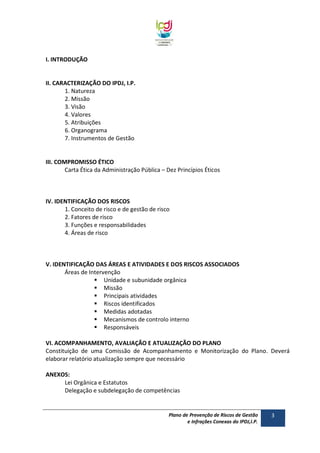 I. INTRODUÇÃO

II. CARACTERIZAÇÃO DO IPDJ, I.P.
1. Natureza
2. Missão
3. Visão
4. Valores
5. Atribuições
6. Organograma
7. Instrumentos de Gestão

III. COMPROMISSO ÉTICO
Carta Ética da Administração Pública – Dez Princípios Éticos

IV. IDENTIFICAÇÃO DOS RISCOS
1. Conceito de risco e de gestão de risco
2. Fatores de risco
3. Funções e responsabilidades
4. Áreas de risco

V. IDENTIFICAÇÃO DAS ÁREAS E ATIVIDADES E DOS RISCOS ASSOCIADOS
Áreas de Intervenção
 Unidade e subunidade orgânica
 Missão
 Principais atividades
 Riscos identificados
 Medidas adotadas
 Mecanismos de controlo interno
 Responsáveis
VI. ACOMPANHAMENTO, AVALIAÇÃO E ATUALIZAÇÃO DO PLANO
Constituição de uma Comissão de Acompanhamento e Monitorização do Plano. Deverá
elaborar relatório atualização sempre que necessário
ANEXOS:
Lei Orgânica e Estatutos
Delegação e subdelegação de competências

Plano de Prevenção de Riscos de Gestão
e Infrações Conexas do IPDJ,I.P.

3

 