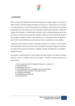 I. INTRODUÇÃO
Decorrente da Recomendação do Conselho de Prevenção da Corrupção, datado de 1 de Julho de
2009 e estando o Instituto Português do Desporto e Juventude, I.P. consciente de que a corrupção
é um sério obstáculo ao normal funcionamento das instituições, constituindo uma das grandes
preocupações quer dos Estados quer das organizações, prejudicando gravemente a fluidez das
relações entre cidadãos e a Administração, obstando, ainda, ao desejável desenvolvimento das
economias e ao normal funcionamento dos mercados, apresenta o seu Plano de Gestão de Riscos
de Corrupção e Infracções Conexas, o qual pretende ser um instrumento interno de gestão que
permita aferir responsabilidades que eventualmente ocorram na gestão dos recursos públicos.
Sendo este o primeiro Plano do Instituto Português do Desporto e Juventude, I.P. inclui medidas
já implementadas, evidenciando, deste modo, os princípios de atuação do Organismo, expressos
nos valores institucionais de transparência, qualidade, inovação, orientação para os resultados e
trabalho em equipa.
Pressupondo o acompanhamento e monitorização sistemática visando a sua eficácia e melhoria
contínua, o Plano de Gestão de Riscos de Corrupção e Infracções Conexas estrutura-se do
seguinte modo:
I. Caracterização do Instituto Português do Desporto e Juventude, I.P.
II. Compromisso Ético
III. Identificação dos Riscos
IV. Identificação das áreas e actividades e dos riscos associados
V. Acompanhamento, Avaliação e Atualização do Plano
VI. Lei Orgânica e Estatutos;
VII. Delegação de Competências;
VIII. Recomendações

Plano de Prevenção de Riscos de Gestão
e Infrações Conexas do IPDJ,I.P.

4

 