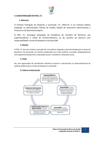 II. CARACTERIZAÇÃO DO IPDJ, I.P.
1. Natureza
O Instituto Português do Desporto e Juventude, I.P., (IPDJ,I.P), é um instituto público
integrado na administração indireta do Estado, dotado de autonomia administrativa e
financeira e de património próprio.
O IPDJ, I.P., prossegue atribuições da Presidência do Conselho de Ministros, sob
superintendência e tutela do Primeiro-Ministro, ou do membro do Governo com
responsabilidade na área do desporto e da juventude.
2. Missão
O IPDJ, I.P. tem por missão a execução de uma política integrada e descentralizada para as áreas do
desporto e da juventude, em estreita colaboração com entes públicos e privados, designadamente
com organismos desportivos, associações juvenis, estudantis e autarquias locais.

3. Visão
Ser uma organização de reconhecida referência nacional e internacional no desenvolvimento de
políticas públicas para as áreas do desporto e juventude.

4. Valores institucionais

Plano de Prevenção de Riscos de Gestão
e Infrações Conexas do IPDJ,I.P.

5

 