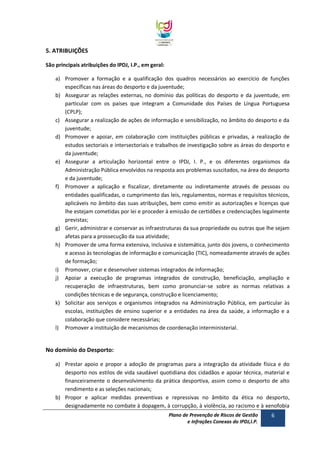 5. ATRIBUIÇÕES
São principais atribuições do IPDJ, I.P., em geral:
a) Promover a formação e a qualificação dos quadros necessários ao exercício de funções
específicas nas áreas do desporto e da juventude;
b) Assegurar as relações externas, no domínio das políticas do desporto e da juventude, em
particular com os países que integram a Comunidade dos Países de Língua Portuguesa
(CPLP);
c) Assegurar a realização de ações de informação e sensibilização, no âmbito do desporto e da
juventude;
d) Promover e apoiar, em colaboração com instituições públicas e privadas, a realização de
estudos sectoriais e intersectoriais e trabalhos de investigação sobre as áreas do desporto e
da juventude;
e) Assegurar a articulação horizontal entre o IPDJ, I. P., e os diferentes organismos da
Administração Pública envolvidos na resposta aos problemas suscitados, na área do desporto
e da juventude;
f) Promover a aplicação e fiscalizar, diretamente ou indiretamente através de pessoas ou
entidades qualificadas, o cumprimento das leis, regulamentos, normas e requisitos técnicos,
aplicáveis no âmbito das suas atribuições, bem como emitir as autorizações e licenças que
lhe estejam cometidas por lei e proceder à emissão de certidões e credenciações legalmente
previstas;
g) Gerir, administrar e conservar as infraestruturas da sua propriedade ou outras que lhe sejam
afetas para a prossecução da sua atividade;
h) Promover de uma forma extensiva, inclusiva e sistemática, junto dos jovens, o conhecimento
e acesso às tecnologias de informação e comunicação (TIC), nomeadamente através de ações
de formação;
i) Promover, criar e desenvolver sistemas integrados de informação;
j) Apoiar a execução de programas integrados de construção, beneficiação, ampliação e
recuperação de infraestruturas, bem como pronunciar-se sobre as normas relativas a
condições técnicas e de segurança, construção e licenciamento;
k) Solicitar aos serviços e organismos integrados na Administração Pública, em particular às
escolas, instituições de ensino superior e a entidades na área da saúde, a informação e a
colaboração que considere necessárias;
l) Promover a instituição de mecanismos de coordenação interministerial.

No domínio do Desporto:
a) Prestar apoio e propor a adoção de programas para a integração da atividade física e do
desporto nos estilos de vida saudável quotidiana dos cidadãos e apoiar técnica, material e
financeiramente o desenvolvimento da prática desportiva, assim como o desporto de alto
rendimento e as seleções nacionais;
b) Propor e aplicar medidas preventivas e repressivas no âmbito da ética no desporto,
designadamente no combate à dopagem, à corrupção, à violência, ao racismo e à xenofobia
Plano de Prevenção de Riscos de Gestão
e Infrações Conexas do IPDJ,I.P.

6

 