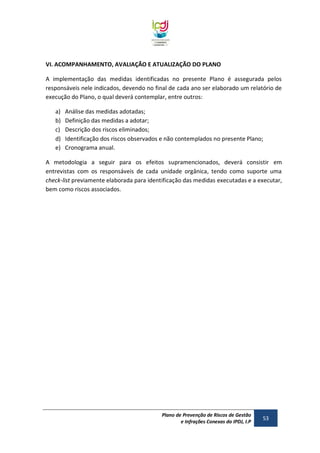 VI. ACOMPANHAMENTO, AVALIAÇÃO E ATUALIZAÇÃO DO PLANO
A implementação das medidas identificadas no presente Plano é assegurada pelos
responsáveis nele indicados, devendo no final de cada ano ser elaborado um relatório de
execução do Plano, o qual deverá contemplar, entre outros:
a)
b)
c)
d)
e)

Análise das medidas adotadas;
Definição das medidas a adotar;
Descrição dos riscos eliminados;
Identificação dos riscos observados e não contemplados no presente Plano;
Cronograma anual.

A metodologia a seguir para os efeitos supramencionados, deverá consistir em
entrevistas com os responsáveis de cada unidade orgânica, tendo como suporte uma
check-list previamente elaborada para identificação das medidas executadas e a executar,
bem como riscos associados.

Plano de Prevenção de Riscos de Gestão
e Infrações Conexas do IPDJ, I.P

53

 