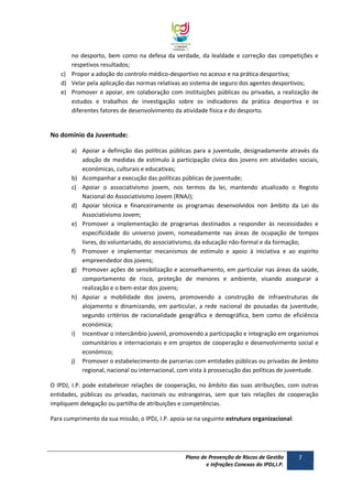 no desporto, bem como na defesa da verdade, da lealdade e correção das competições e
respetivos resultados;
c) Propor a adoção do controlo médico-desportivo no acesso e na prática desportiva;
d) Velar pela aplicação das normas relativas ao sistema de seguro dos agentes desportivos;
e) Promover e apoiar, em colaboração com instituições públicas ou privadas, a realização de
estudos e trabalhos de investigação sobre os indicadores da prática desportiva e os
diferentes fatores de desenvolvimento da atividade física e do desporto.

No domínio da Juventude:
a) Apoiar a definição das políticas públicas para a juventude, designadamente através da
adoção de medidas de estímulo à participação cívica dos jovens em atividades sociais,
económicas, culturais e educativas;
b) Acompanhar a execução das políticas públicas de juventude;
c) Apoiar o associativismo jovem, nos termos da lei, mantendo atualizado o Registo
Nacional do Associativismo Jovem (RNAJ);
d) Apoiar técnica e financeiramente os programas desenvolvidos non âmbito da Lei do
Associativismo Jovem;
e) Promover a implementação de programas destinados a responder às necessidades e
especificidade do universo jovem, nomeadamente nas áreas de ocupação de tempos
livres, do voluntariado, do associativismo, da educação não-formal e da formação;
f) Promover e implementar mecanismos de estímulo e apoio à iniciativa e ao espirito
empreendedor dos jovens;
g) Promover ações de sensibilização e aconselhamento, em particular nas áreas da saúde,
comportamento de risco, proteção de menores e ambiente, visando assegurar a
realização e o bem-estar dos jovens;
h) Apoiar a mobilidade dos jovens, promovendo a construção de infraestruturas de
alojamento e dinamizando, em particular, a rede nacional de pousadas da juventude,
segundo critérios de racionalidade geográfica e demográfica, bem como de eficiência
económica;
i) Incentivar o intercâmbio juvenil, promovendo a participação e integração em organismos
comunitários e internacionais e em projetos de cooperação e desenvolvimento social e
económico;
j) Promover o estabelecimento de parcerias com entidades públicas ou privadas de âmbito
regional, nacional ou internacional, com vista à prossecução das políticas de juventude.
O IPDJ, I.P. pode estabelecer relações de cooperação, no âmbito das suas atribuições, com outras
entidades, públicas ou privadas, nacionais ou estrangeiras, sem que tais relações de cooperação
impliquem delegação ou partilha de atribuições e competências.
Para cumprimento da sua missão, o IPDJ, I.P. apoia-se na seguinte estrutura organizacional:

Plano de Prevenção de Riscos de Gestão
e Infrações Conexas do IPDJ,I.P.

7

 