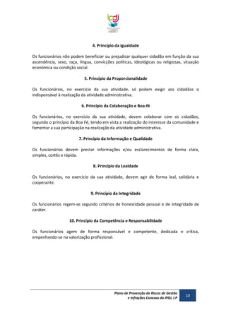 4. Princípio da Igualdade
Os funcionários não podem beneficiar ou prejudicar qualquer cidadão em função da sua
ascendência, sexo, raça, língua, convicções políticas, ideológicas ou religiosas, situação
económica ou condição social.
5. Princípio da Proporcionalidade
Os funcionários, no exercício da sua atividade, só podem exigir aos cidadãos o
indispensável à realização da atividade administrativa.
6. Princípio da Colaboração e Boa-fé
Os funcionários, no exercício da sua atividade, devem colaborar com os cidadãos,
segundo o princípio da Boa Fé, tendo em vista a realização do interesse da comunidade e
fomentar a sua participação na realização da atividade administrativa.
7. Princípio da Informação e Qualidade
Os funcionários devem prestar informações e/ou esclarecimentos de forma clara,
simples, cortês e rápida.
8. Princípio da Lealdade
Os funcionários, no exercício da sua atividade, devem agir de forma leal, solidária e
cooperante.
9. Princípio da Integridade
Os funcionários regem-se segundo critérios de honestidade pessoal e de integridade de
caráter.
10. Princípio da Competência e Responsabilidade
Os funcionários agem de forma responsável e competente, dedicada e crítica,
empenhando-se na valorização profissional.

Plano de Prevenção de Riscos de Gestão
e Infrações Conexas do IPDJ, I.P

10

 