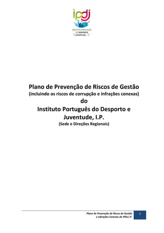 Plano de Prevenção de Riscos de Gestão
(incluindo os riscos de corrupção e infrações conexas)

do
Instituto Português do Desporto e
Juventude, I.P.
(Sede e Direções Regionais)

Plano de Prevenção de Riscos de Gestão
e Infrações Conexas do IPDJ,I.P.

2

 