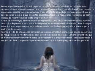 Reúna as pessoas da vida do adicto para a reunião. Explique a eles lista de sinais de aviso pessoais e forme um contrato com cada pessoa de apoio sobre o que ele deverá fazer quando os sintomas de recaída forem percebidos e o que eles farão se o adicto começar a usar. O que se quer que eles façam e o que eles estão dispostos a fazer se a negação for reativada e se ficar incapaz de reconheces que existe um problema?A rede de intervenção deveria ensaiar ou representar uma situação quando o adicto pode ficar numa pior. Representar uma situação na qual se esta mostrando sinais de aviso e então negar estes sintomas. A pessoa precisa ensaiar o que ele precisa fazer para ajudar a interromper a síndrome de recaída.Permita a rede de intervenção participar na sua recuperação. Encoraje-os a apoiar o programa de recuperação e a rejeitar apoio a seus sintomas de aviso de recaída. Lembre-se também, que os membros da família também estão se recuperando. E preciso conhecer suas necessidades e assumir um forte compromisso para atende-lo em seus próprios programas de recuperação.