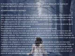 9. Acompanhamento e reforço — Preciso revisar meu plano de prevenção de recaída em intervalos regulares à medida que cresço e mudo na recuperação.ACOMPANHAMENTO E REFORÇO:Adicção não tem cura. Ela é uma doença crônica. Recuperação da adicção é uma maneira de vida. Como o plano de prevenção de recaída é parte da recuperação, também precisa tomar-se uma maneira de vida. O plano de prevenção de recaída precisa ser integrado em toda a vida e em todos aspectos da sua recuperação do adicto.O plano de prevenção de recaída precisa ser compatível com A.A/NA. e outros grupos de apoio que se usa para progressiva sobriedade.Deve também ser compatível com o programa de tratamento e da família.Prevenção de recaída precisa ser praticada ate toma-se um habito. Todos somos escravos de nossos hábitos. A única liberdade que podem ter e escolher com cuidado os hábitos dos quais ficaremos escravos. Para a pessoa em recuperação é especialmente real que existe liberdade na estrutura. Somente no habito e na estrutura de um programa de sobriedade diário é que se pode conseguir a liberdade da escravidão da adicção.E preciso estar disposto e revisar e atualizar o plano de prevenção de recaída em intervalos regulares e estar dispostos a reconhecer novos problemas que ameaçam a sobriedade. Plano de prevenção de recaída é um processo que deveria tonar-se uma parte integral da recuperação.A conseqüência será a liberdade para gozar sobriedade confortável e a garantia que se tem um conhecimento de recaída, que se pode identificar os próprios sinais de aviso, e que se tem um plano de ação permitir que estes sinais de aviso se desenvolvam.