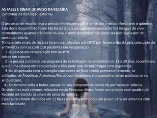 AS FASES E SINAIS DE AVISO DA RECAÍDA(Sintomas da disfunção externa)O processo de recaída leva a pessoa em recuperação a sentir dor e desconforto sem o químico. Esta dor e desconforto ficam tão fortes que a pessoa em recuperação fica incapaz de viver normalmente quando não bebe ou usa e sente que beber não pode ser pior que a dor de continuar sóbrio.Trinta e sete sinais de recaída foram identificados em 1973 por TerenceGorski pela conclusão de entrevistas clinicas com 118 pacientes em recuperação.    1 -A pessoa em recuperação tem quatro coisas em comum    2 - a pessoa completa um programa de reabilitação de alcoolismo de 21 a 28 dias; reconheceu que é uma pessoa em recuperação e não pode usar álcool/drogas com segurança;     3 -foi dispensada com a intenção consciente de ficar sóbrio permanentemente, se utilizados de Alcoólicos Anônimos/Narcóticos Anônimos e o aconselhamento profissional no ambulatório;    4 - finalmente volta a beber, apesar de seu compromisso inicial de permanecer sóbrios.Os sintomas mais comuns relatados nesta Pesquisa clínica foram compilados num quadro de Recaída retratando os sinais de aviso da recaída.Esses sinais foram divididos em 11 fases e a redação mudou um pouco para ser entendia com mais facilidade.