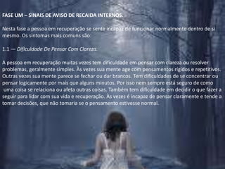 FASE UM – SINAIS DE AVISO DE RECAIDA INTERNOS.Nesta fase a pessoa em recuperação se sente incapaz de funcionar normalmente dentro de si mesmo. Os sintomas mais comuns são:1.1 — Diflculdade De Pensar Com Clareza.A pessoa em recuperação muitas vezes tem dificuldade em pensar com clareza ou resolver problemas, geralmente simples. Às vezes sua mente age com pensamentos rígidos e repetitivos. Outras vezes sua mente parece se fechar ou dar brancos. Tem dificuldades de se concentrar ou pensar logicamente por mais que alguns minutos. Por isso nem sempre está seguro de como uma coisa se relaciona ou afeta outras coisas. Também tem dificuldade em decidir o que fazer a seguir para lidar com sua vida e recuperação. Às vezes é incapaz de pensar claramente e tende a tomar decisões, que não tomaria se o pensamento estivesse normal.