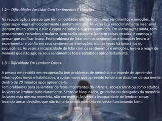 1.2— Dificuldades Em Lidar Com Sentimentos E Emoções.Na recuperação a pessoa que tem dificuldades em lidar com seus sentimentos e emoções. Às vezes super-regra emocionalmente (sentem demais). Às vezes fica emocionalmente insensível (sentem muito pouco) e não é capaz de saber o que está sentindo. Em outras vezes ainda, tem pensamentos estranhos e malucos, sem razão aparente (sentem coisas erradas) e começa a pensar que vai ficar louco. Este problema de lidar com os sentimentos e emoções leva-o a experimentar e confia em seus sentimentos e emoções, muitas vezes há ignorá-los ou esquecê-las. Às vezes a incapacidade de lidar com os sentimentos e emoções, leva-o a reagir de maneira que não agir, se seus sentimentos fosse admitidos apropriadamente.1.3 – Dificuldade Em Lembrar Coisas.A pessoa em recaída em recuperação tem problemas de memória e o impede de apreender informações novas e habilidades, a coisas novas que apreende tende a se dissolver de sua mentedentro de 20 minutos após apreende-la.Tem problemas para se lembrar de fatos importantes da infância, adolescência ou como adultos. Às vezes se lembrar tudo claramente. Sente-se bloqueados, grudados ou desligados da memória. Às vezes esta mesma memória, não em mente. Às vezes a incapacidade de lembrar coisas levando tomar decisões que não tomaria se sua memória estivesse funcionando bem.