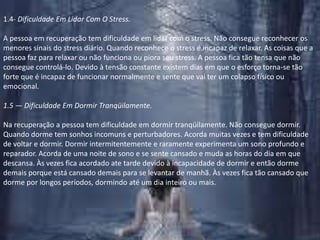 1.4- Dificuldade Em Lidar Com O Stress.A pessoa em recuperação tem dificuldade em lidar com o stress. Não consegue reconhecer os menores sinais do stress diário. Quando reconhece o stress é incapaz de relaxar. As coisas que a pessoa faz para relaxar ou não funciona ou piora seu stress. A pessoa fica tão tensa que não consegue controlá-lo. Devido à tensão constante existem dias em que o esforço torna-se tão forte que é incapaz de funcionar normalmente e sente que vai ter um colapso físico ou emocional.1.5 — Dificuldade Em Dormir Tranqüilamente.Na recuperação a pessoa tem dificuldade em dormir tranqüilamente. Não consegue dormir. Quando dorme tem sonhos incomuns e perturbadores. Acorda muitas vezes e tem dificuldade de voltar e dormir. Dormir intermitentemente e raramente experimenta um sono profundo e reparador. Acorda de uma noite de sono e se sente cansado e muda as horas do dia em que descansa. Às vezes fica acordado ate tarde devido à incapacidade de dormir e então dorme demais porque está cansado demais para se levantar de manhã. Às vezes fica tão cansado que dorme por longos períodos, dormindo até um dia inteiro ou mais.