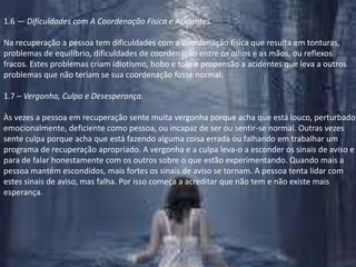 1.6 — Dificuldades com A Coordenação Física e Acidentes.Na recuperação a pessoa tem dificuldades com a coordenação física que resulta em tonturas, problemas de equilíbrio, dificuldades de coordenação entre os olhos e as mãos, ou reflexos fracos. Estes problemas criam idiotismo, bobo e tolo e propensão a acidentes que leva a outros problemas que não teriam se sua coordenação fosse normal.1.7 – Vergonha, Culpa e Desesperança.Às vezes a pessoa em recuperação sente muita vergonha porque acha que está louco, perturbado emocionalmente, deficiente como pessoa, ou incapaz de ser ou sentir-se normal. Outras vezes sente culpa porque acha que está fazendo alguma coisa errada ou falhando em trabalhar um programa de recuperação apropriado. A vergonha e a culpa leva-o a esconder os sinais de aviso e para de falar honestamente com os outros sobre o que estão experimentando. Quando mais a pessoa mantém escondidos, mais fortes os sinais de aviso se tornam. A pessoa tenta lidar com estes sinais de aviso, mas falha. Por isso começa a acreditar que não tem e não existe mais esperança.